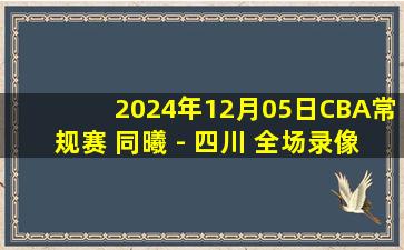 2024年12月05日CBA常规赛 同曦 - 四川 全场录像